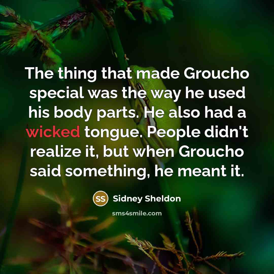 “The thing that made Groucho special was the way he used his body parts. He also had a wicked tongue. People didn't realize it, but when Groucho said something, he meant it.” quote by Sidney Sheldon