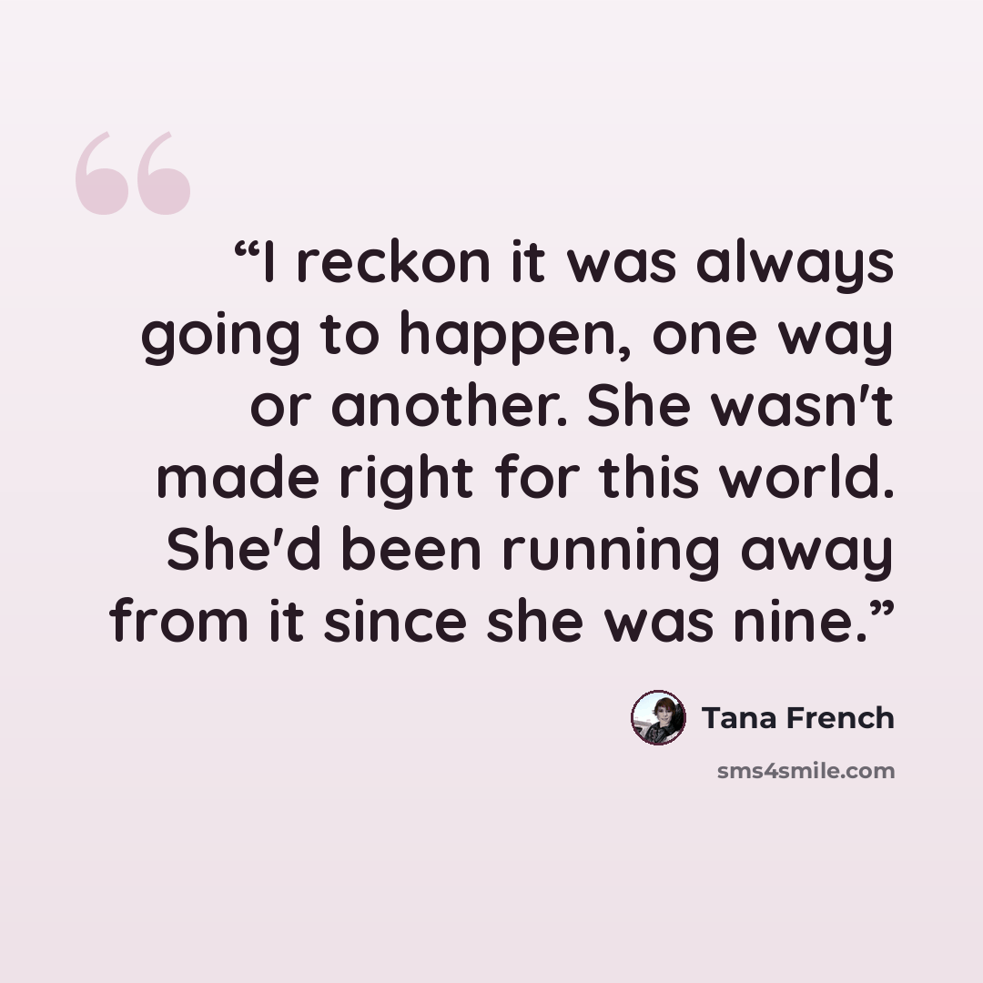 “I reckon it was always going to happen, one way or another. She wasn't made right for this world. She'd been running away from it since she was nine.” quote by Tana French