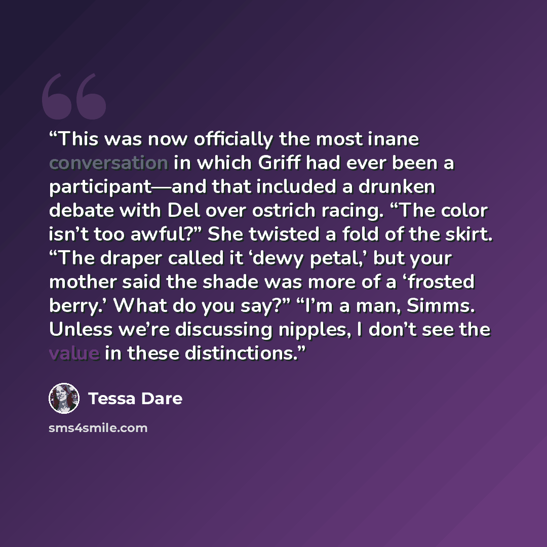 “This was now officially the most inane conversation in which Griff had ever been a participant—and that included a drunken debate with Del over ostrich racing. “The color isn’t too awful?” She twisted a fold of the skirt. “The draper called it ‘dewy petal,’ but your mother said the shade was more…” quote by Tessa Dare