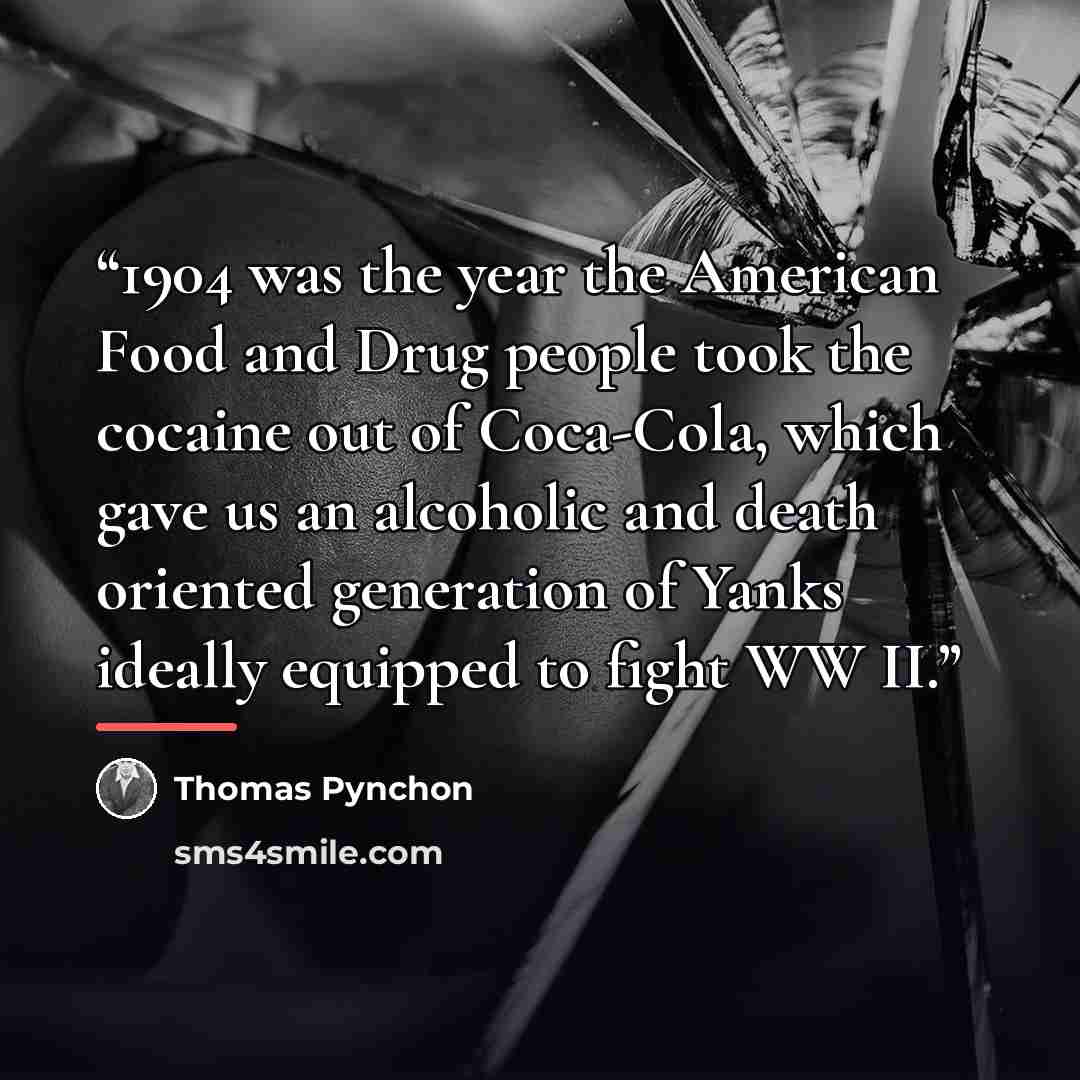 “1904 was the year the American Food and Drug people took the cocaine out of Coca-Cola, which gave us an alcoholic and death oriented generation of Yanks ideally equipped to fight WW II.” quote by Thomas Pynchon