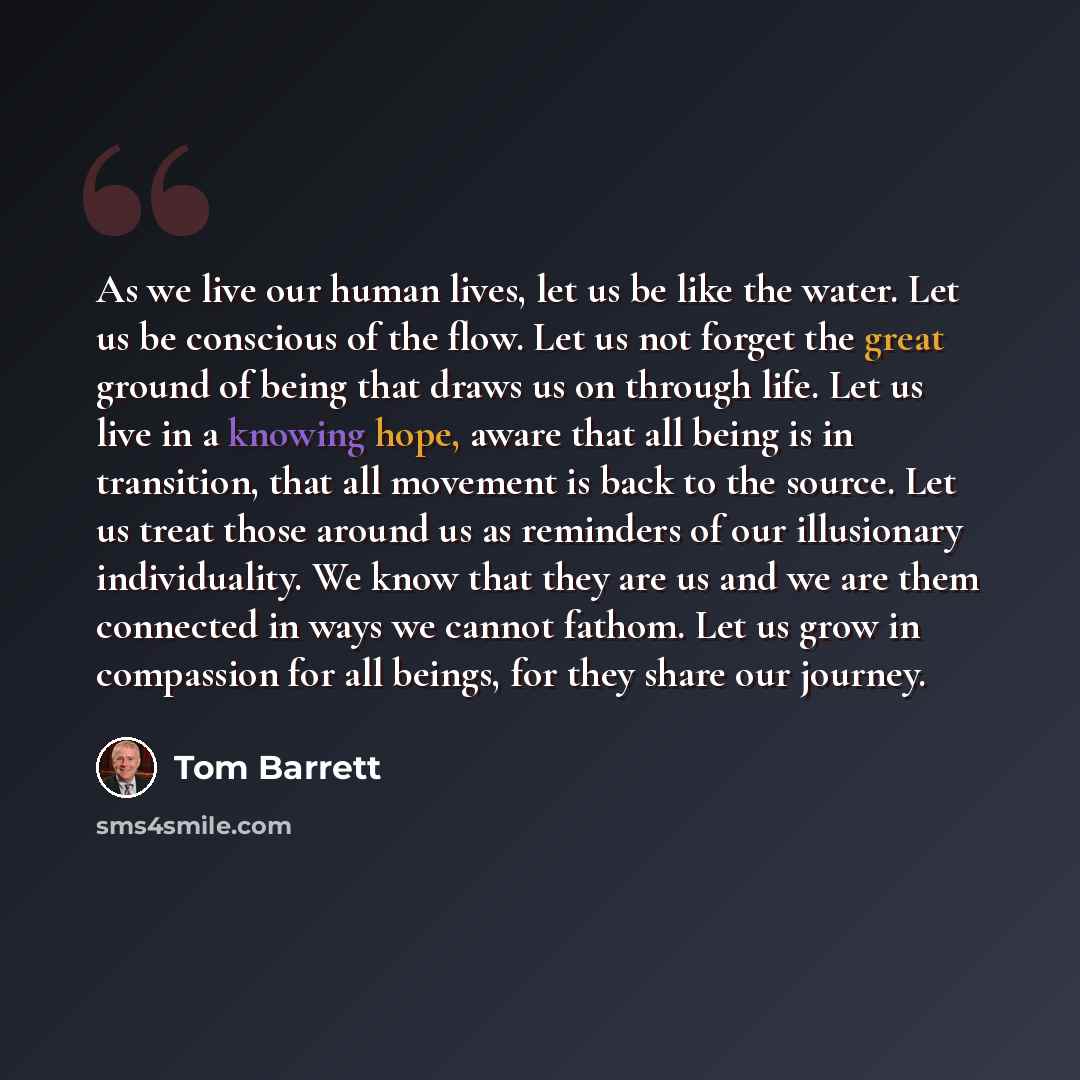 “As we live our human lives, let us be like the water. Let us be conscious of the flow. Let us not forget the great ground of being that draws us on through life. Let us live in a knowing hope, aware that all being is in transition, that all movement is back to the source. Let us treat those around…” quote by Tom Barrett