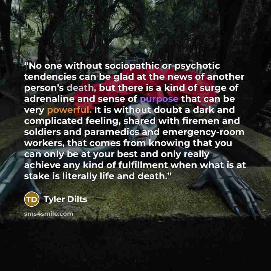 “No one without sociopathic or psychotic tendencies can be glad at the news of another person’s death, but there is a kind of surge of adrenaline and sense of purpose that can be very powerful. It is without doubt a dark and complicated feeling, shared with firemen and soldiers and paramedics and…” quote by Tyler Dilts