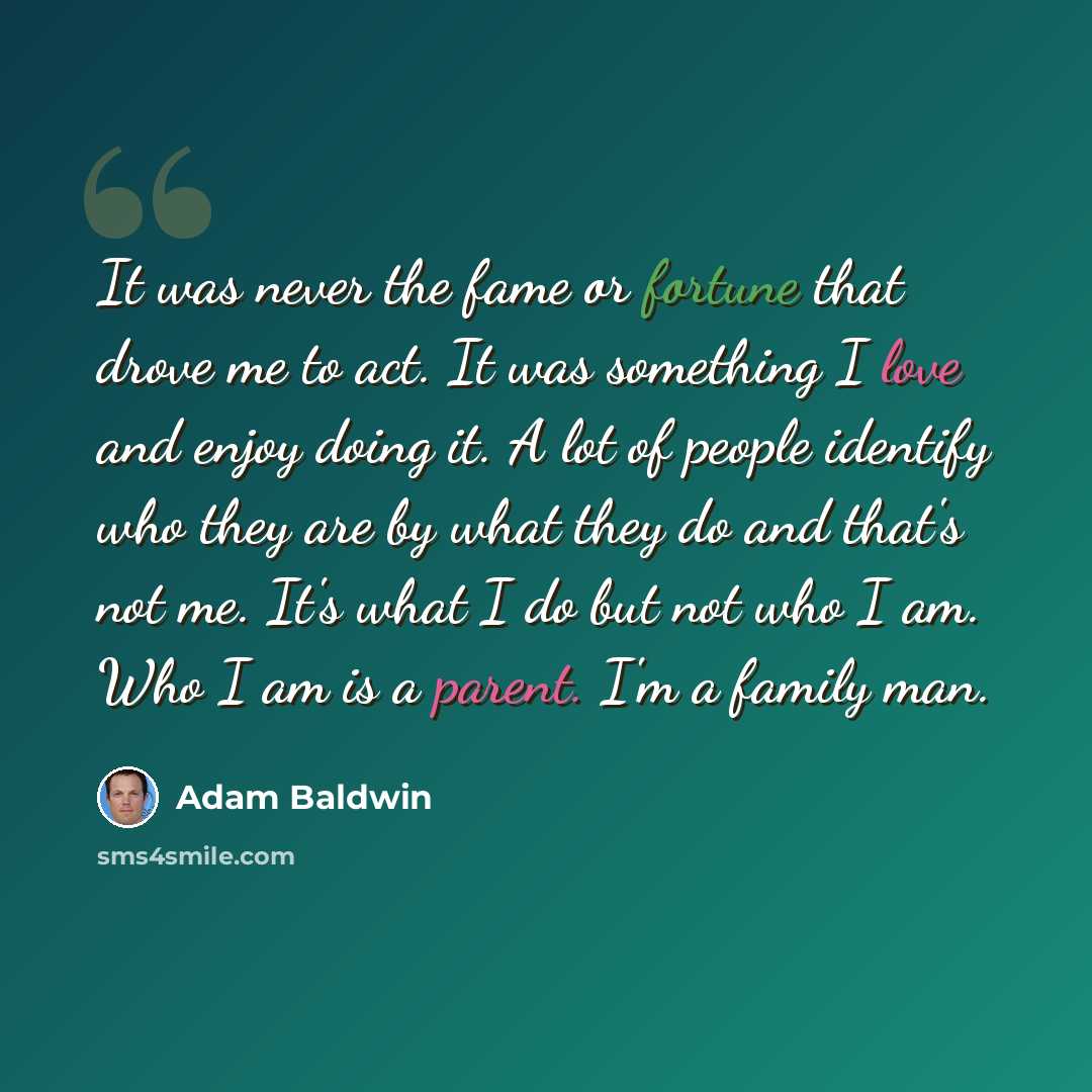 “It was never the fame or fortune that drove me to act. It was something I love and enjoy doing it. A lot of people identify who they are by what they do and that's not me. It's what I do but not who I am. Who I am is a parent. I'm a family man.” quote by Adam Baldwin