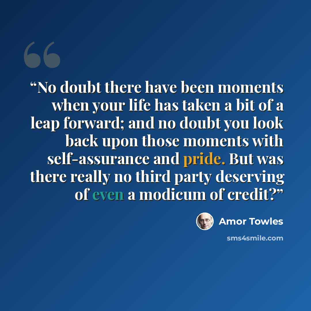 “No doubt there have been moments when your life has taken a bit of a leap forward; and no doubt you look back upon those moments with self-assurance and pride. But was there really no third party deserving of even a modicum of credit?” quote by Amor Towles