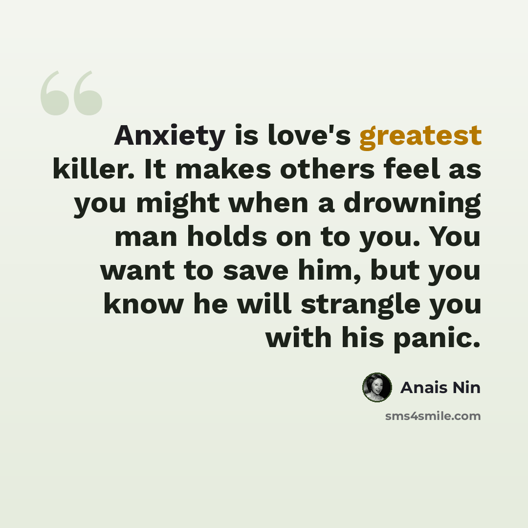 “Anxiety is love's greatest killer. It makes others feel as you might when a drowning man holds on to you. You want to save him, but you know he will strangle you with his panic.” quote by Anais Nin