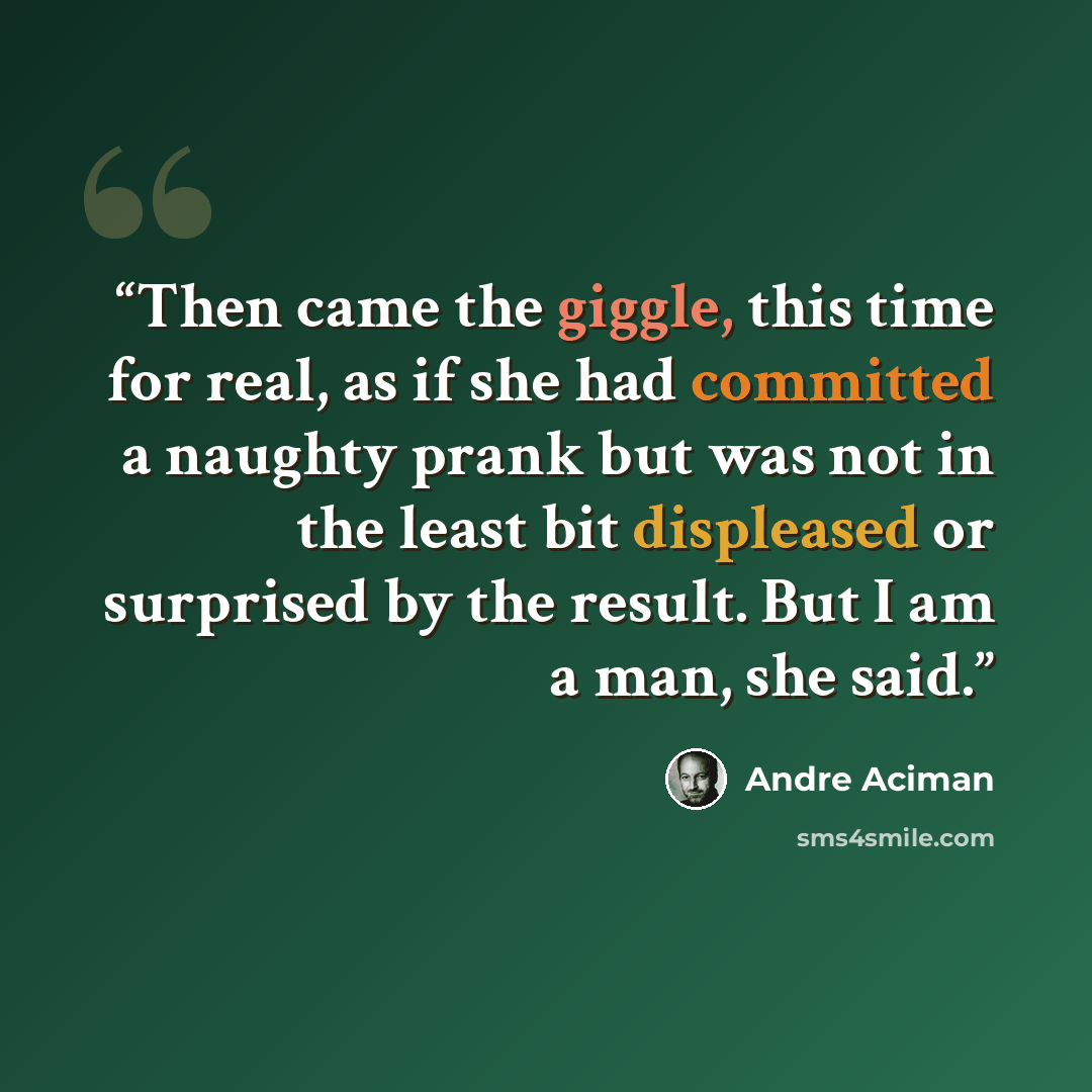 “Then came the giggle, this time for real, as if she had committed a naughty prank but was not in the least bit displeased or surprised by the result. But I am a man, she said.” quote by André Aciman