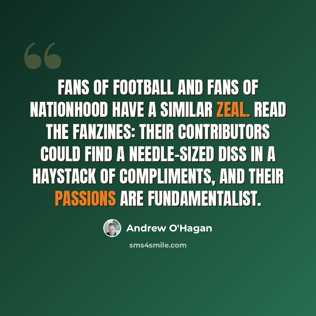 “Fans of football and fans of nationhood have a similar zeal. Read the fanzines: their contributors could find a needle-sized diss in a haystack of compliments, and their passions are fundamentalist.” quote by Andrew O'Hagan