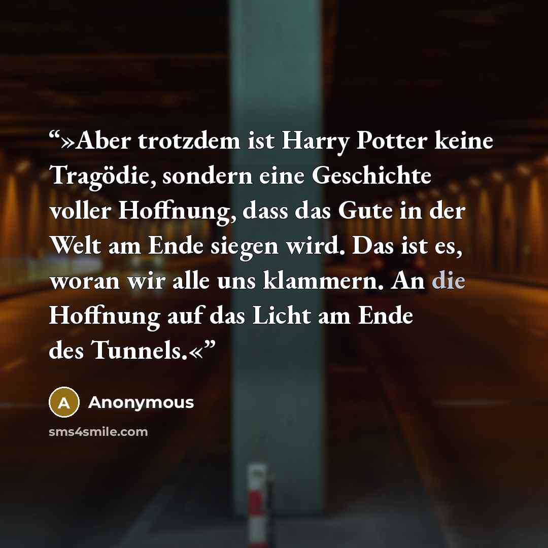 “»Aber trotzdem ist Harry Potter keine Tragödie, sondern eine Geschichte voller Hoffnung, dass das Gute in der Welt am Ende siegen wird. Das ist es, woran wir alle uns klammern. An die Hoffnung auf das Licht am Ende des Tunnels.«” quote by Anonymous