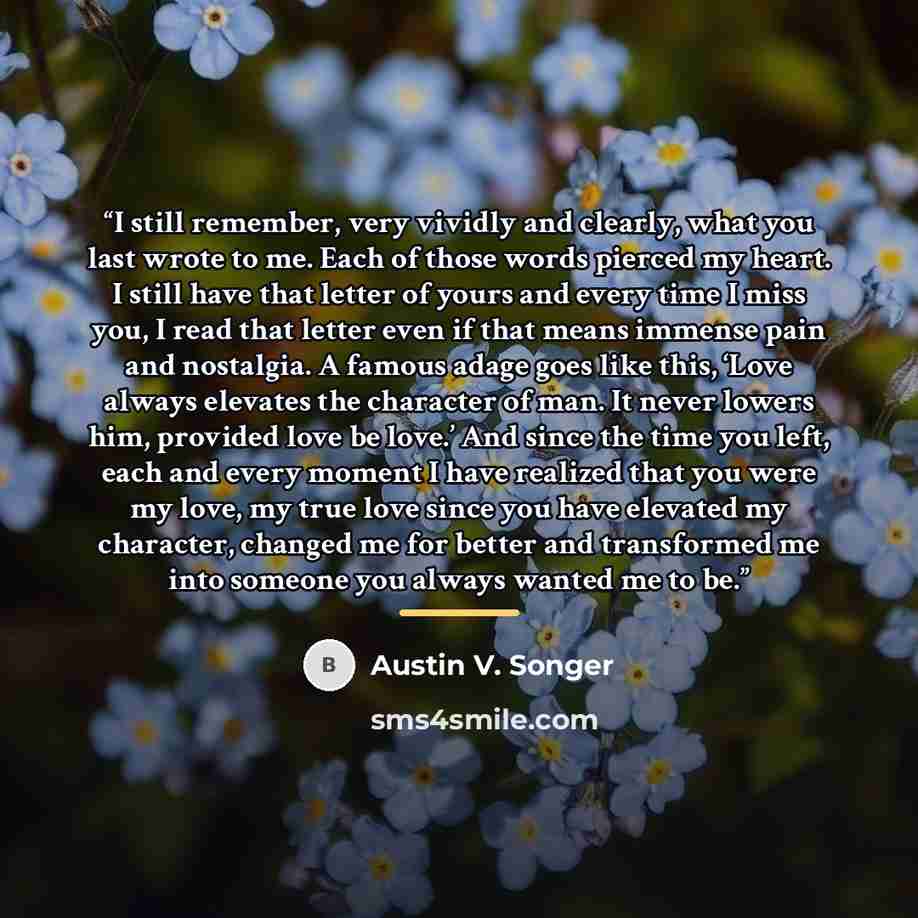 “I still remember, very vividly and clearly, what you last wrote to me. Each of those words pierced my heart. I still have that letter of yours and every time I miss you, I read that letter even if that means immense pain and nostalgia. A famous adage goes like this, ‘Love always elevates the…” quote by Austin V. Songer