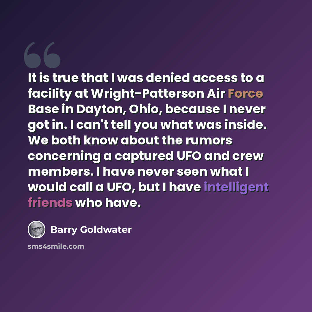 “It is true that I was denied access to a facility at Wright-Patterson Air Force Base in Dayton, Ohio, because I never got in. I can't tell you what was inside. We both know about the rumors concerning a captured UFO and crew members. I have never seen what I would call a UFO, but I have…” quote by Barry Goldwater