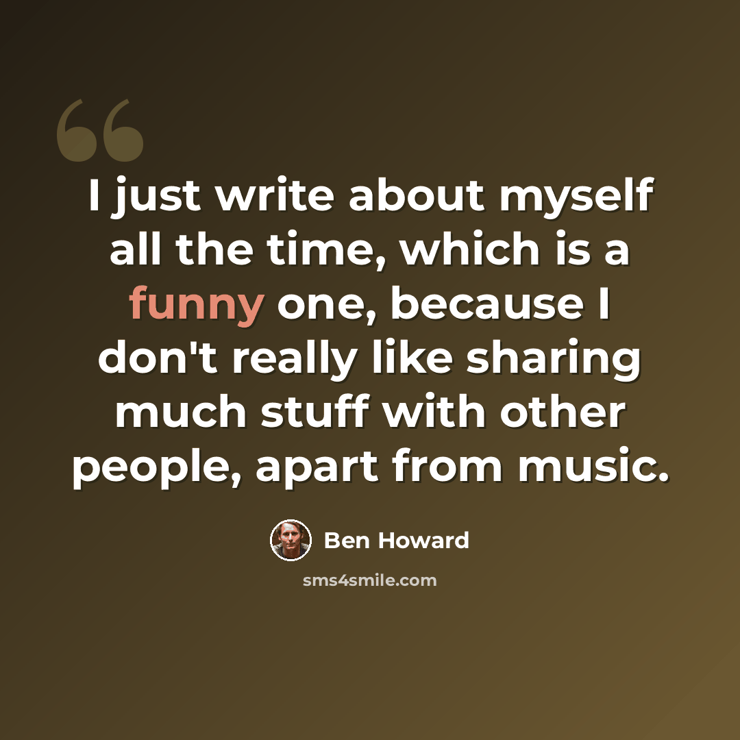 “I just write about myself all the time, which is a funny one, because I don't really like sharing much stuff with other people, apart from music.” quote by Ben Howard