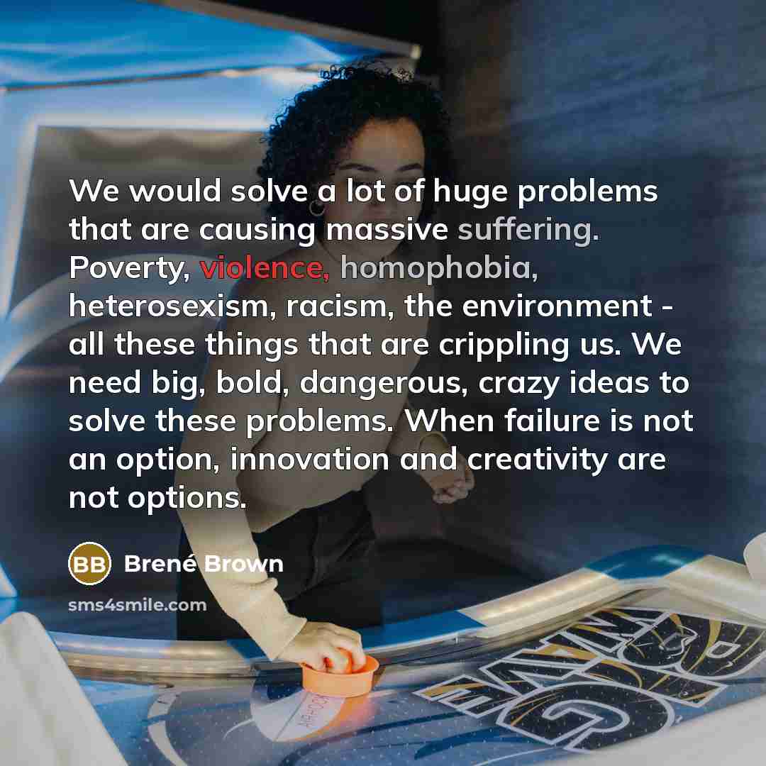 “We would solve a lot of huge problems that are causing massive suffering. Poverty, violence, homophobia, heterosexism, racism, the environment - all these things that are crippling us. We need big, bold, dangerous, crazy ideas to solve these problems. When failure is not an option, innovation and…” quote by Brené Brown