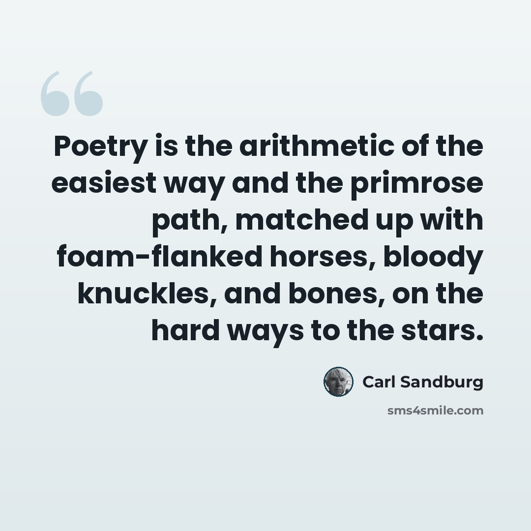 “Poetry is the arithmetic of the easiest way and the primrose path, matched up with foam-flanked horses, bloody knuckles, and bones, on the hard ways to the stars.” quote by Carl Sandburg
