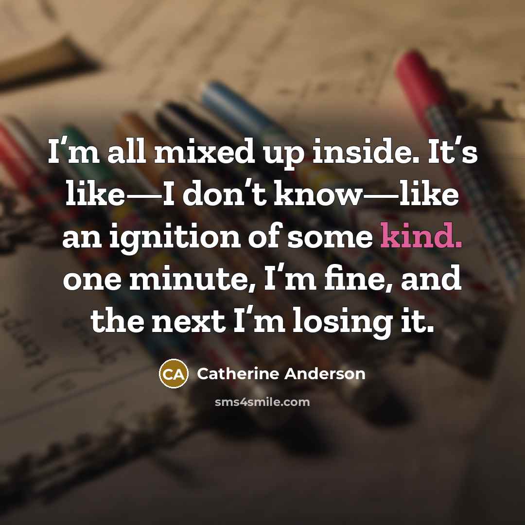 “I’m all mixed up inside. It’s like—I don’t know—like an ignition of some kind. one minute, I’m fine, and the next I’m losing it.” quote by Catherine Anderson