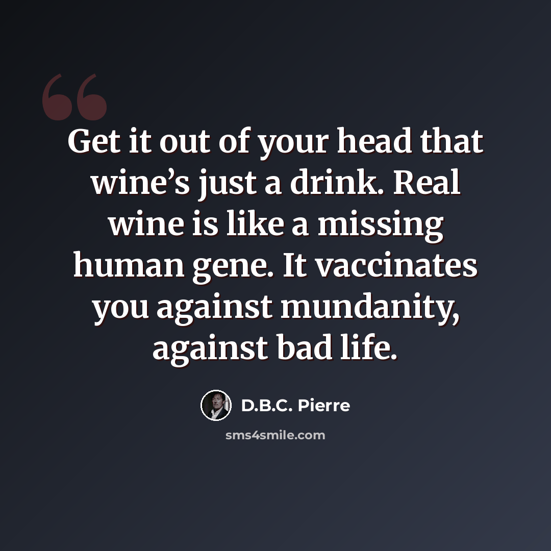 “Get it out of your head that wine’s just a drink. Real wine is like a missing human gene. It vaccinates you against mundanity, against bad life.” quote by D.B.C. Pierre