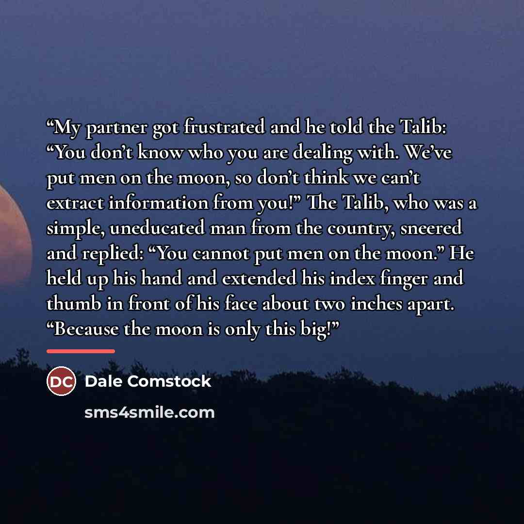 “My partner got frustrated and he told the Talib: “You don’t know who you are dealing with. We’ve put men on the moon, so don’t think we can’t extract information from you!” The Talib, who was a simple, uneducated man from the country, sneered and replied: “You cannot put men on the moon.” He held…” quote by Dale Comstock