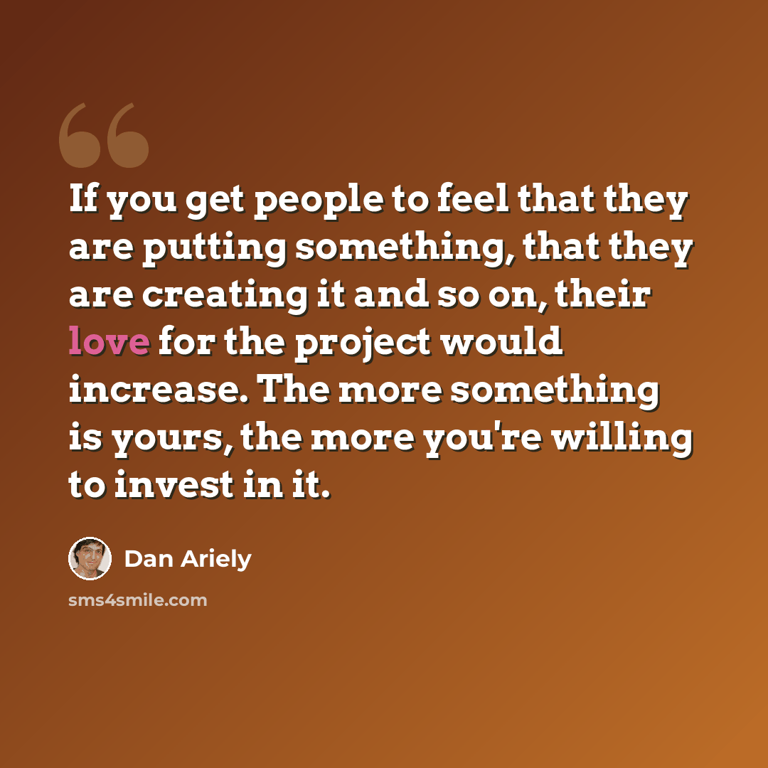 “If you get people to feel that they are putting something, that they are creating it and so on, their love for the project would increase. The more something is yours, the more you're willing to invest in it.” quote by Dan Ariely