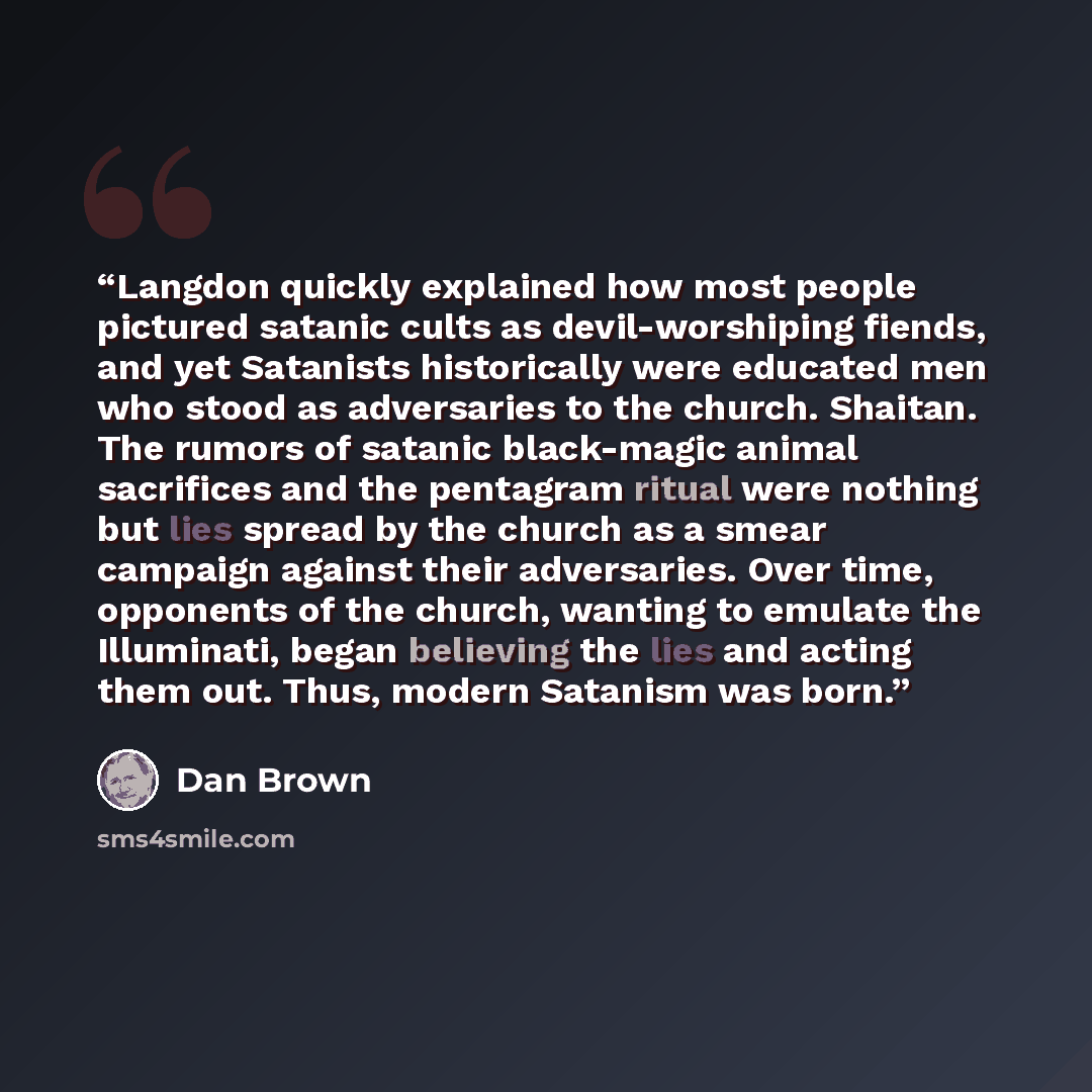 “Langdon quickly explained how most people pictured satanic cults as devil-worshiping fiends, and yet Satanists historically were educated men who stood as adversaries to the church. Shaitan. The rumors of satanic black-magic animal sacrifices and the pentagram ritual were nothing but lies spread…” quote by Dan Brown