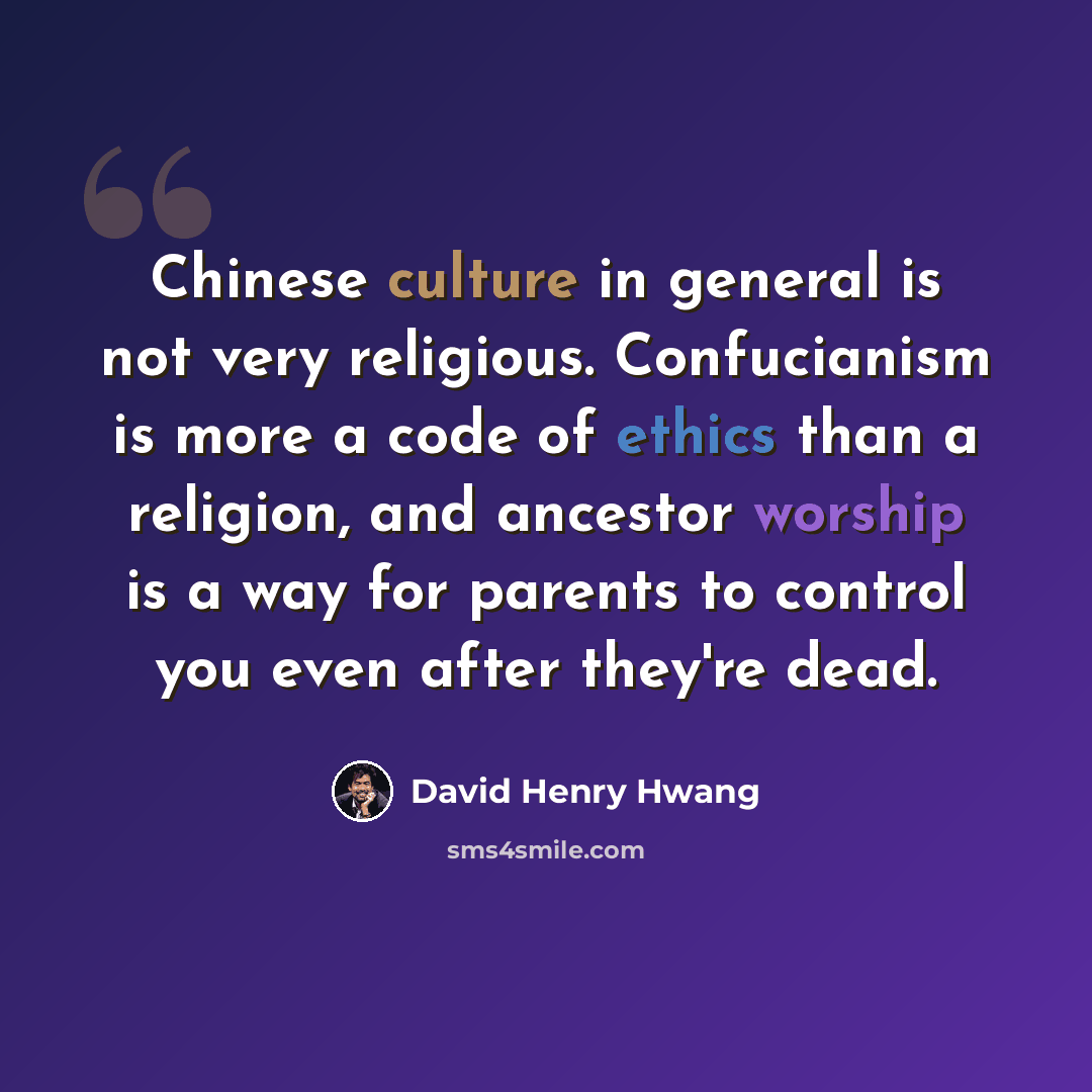 “Chinese culture in general is not very religious. Confucianism is more a code of ethics than a religion, and ancestor worship is a way for parents to control you even after they're dead.” quote by David Henry Hwang
