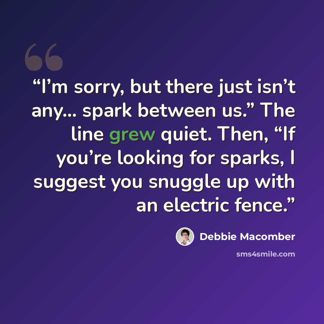 “I’m sorry, but there just isn’t any… spark between us.” The line grew quiet. Then, “If you’re looking for sparks, I suggest you snuggle up with an electric fence.” quote by Debbie Macomber