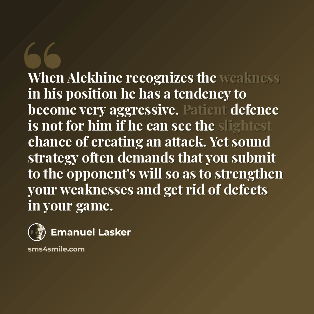 “When Alekhine recognizes the weakness in his position he has a tendency to become very aggressive. Patient defence is not for him if he can see the slightest chance of creating an attack. Yet sound strategy often demands that you submit to the opponent's will so as to strengthen your weaknesses…” quote by Emanuel Lasker