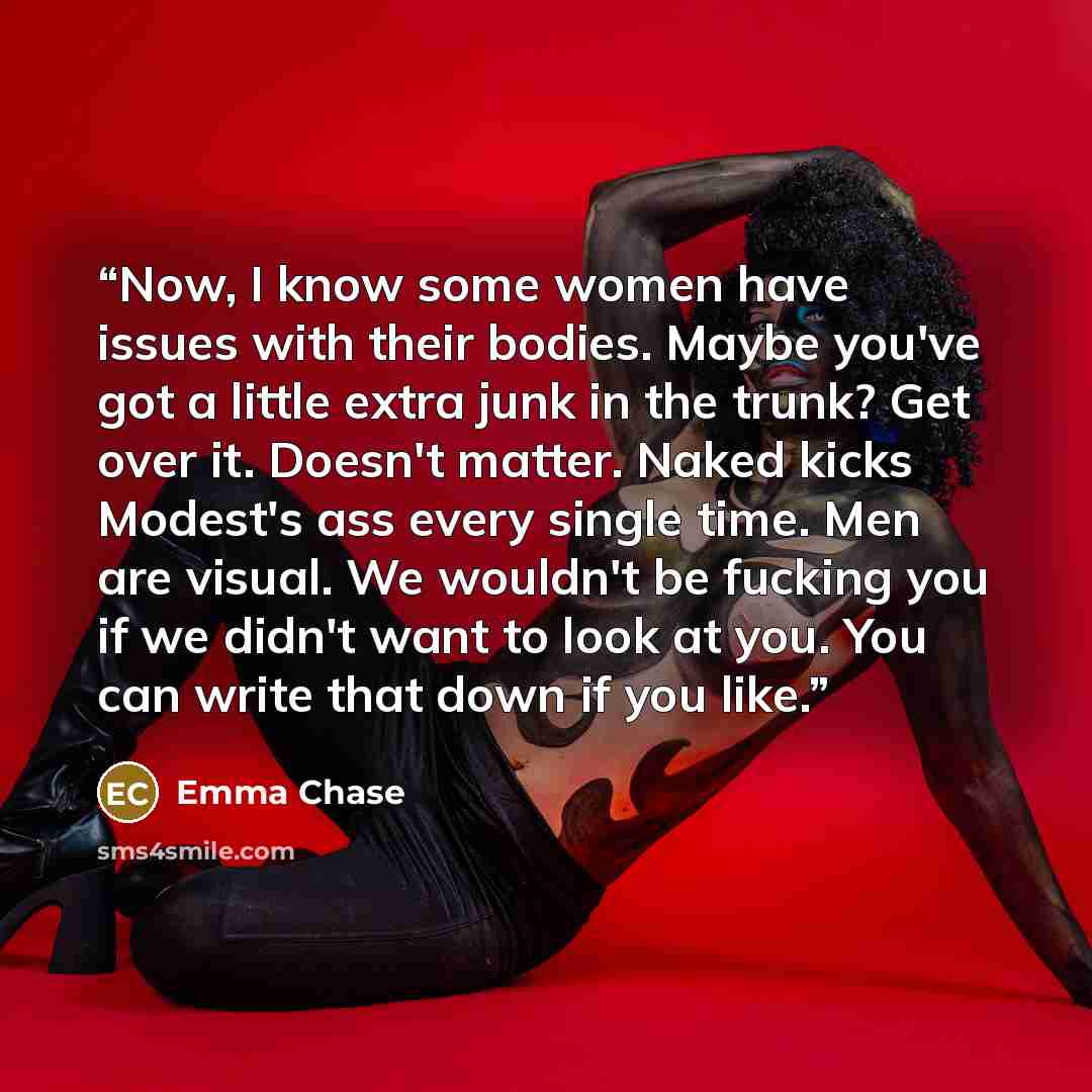 “Now, I know some women have issues with their bodies. Maybe you've got a little extra junk in the trunk? Get over it. Doesn't matter. Naked kicks Modest's ass every single time. Men are visual. We wouldn't be fucking you if we didn't want to look at you. You can write that down if you like.” quote by Emma Chase