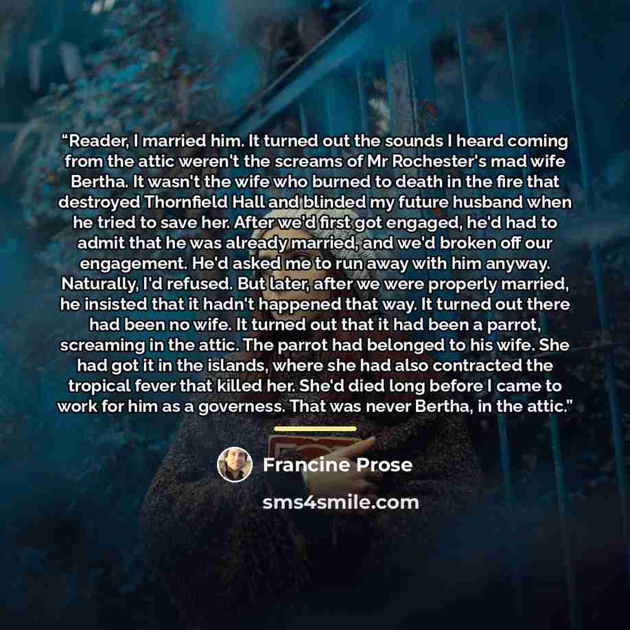 “Reader, I married him. It turned out the sounds I heard coming from the attic weren't the screams of Mr Rochester's mad wife Bertha. It wasn't the wife who burned to death in the fire that destroyed Thornfield Hall and blinded my future husband when he tried to save her. After we'd first got…” quote by Francine Prose