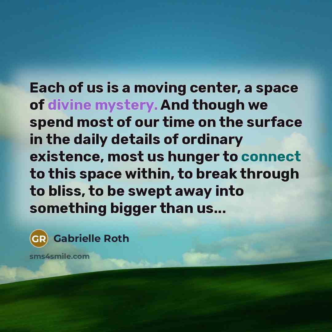 “Each of us is a moving center, a space of divine mystery. And though we spend most of our time on the surface in the daily details of ordinary existence, most us hunger to connect to this space within, to break through to bliss, to be swept away into something bigger than us...” quote by Gabrielle Roth