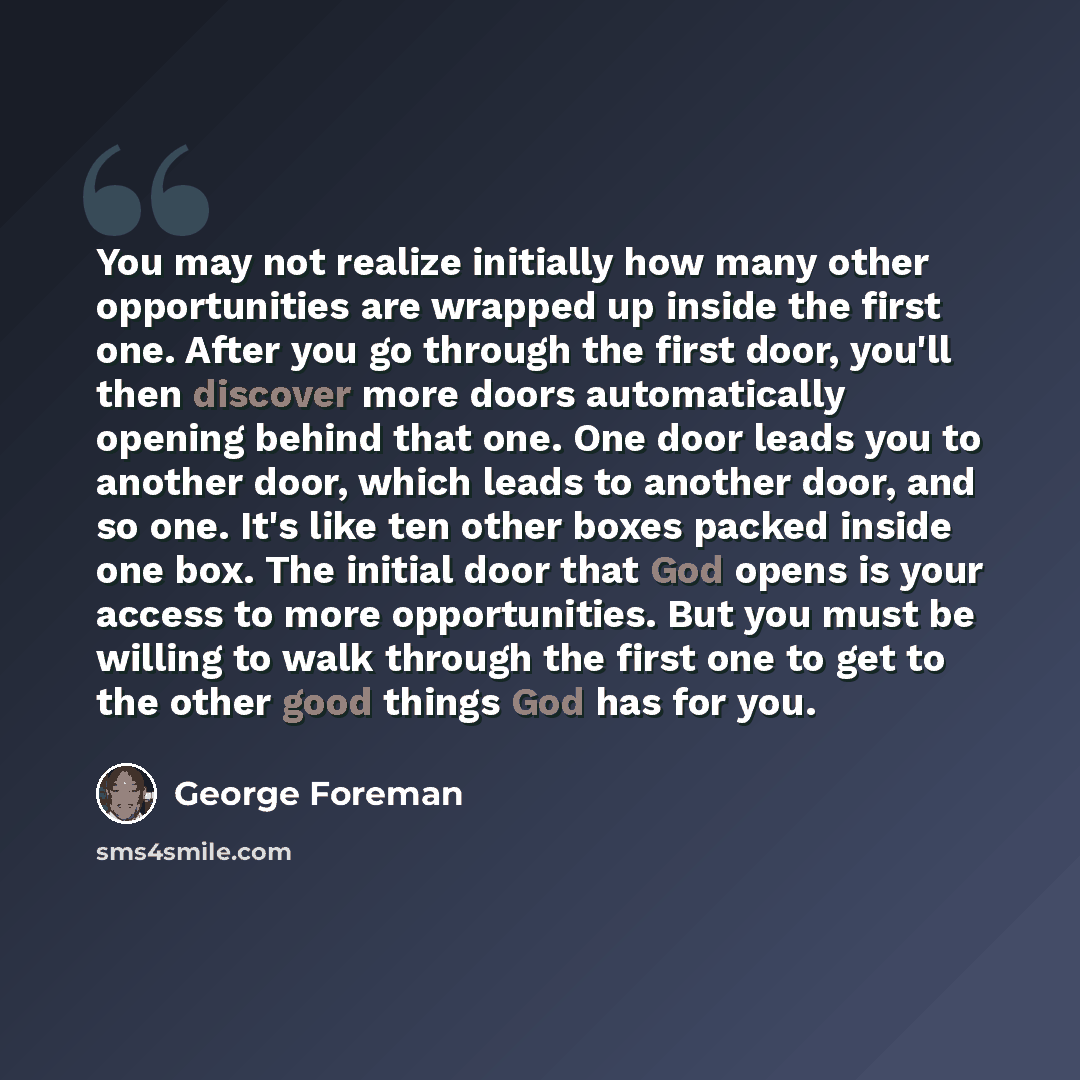 “You may not realize initially how many other opportunities are wrapped up inside the first one. After you go through the first door, you'll then discover more doors automatically opening behind that one. One door leads you to another door, which leads to another door, and so one. It's like ten…” quote by George Foreman