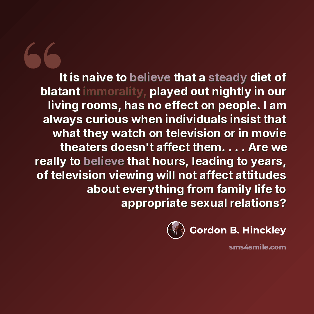 “It is naive to believe that a steady diet of blatant immorality, played out nightly in our living rooms, has no effect on people. I am always curious when individuals insist that what they watch on television or in movie theaters doesn't affect them. . . . Are we really to believe that hours…” quote by Gordon B. Hinckley