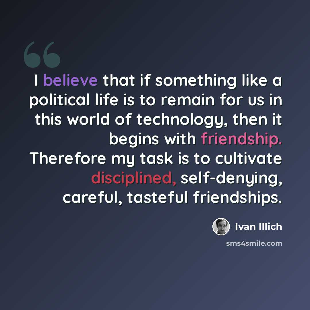 “I believe that if something like a political life is to remain for us in this world of technology, then it begins with friendship. Therefore my task is to cultivate disciplined, self-denying, careful, tasteful friendships.” quote by Ivan Illich