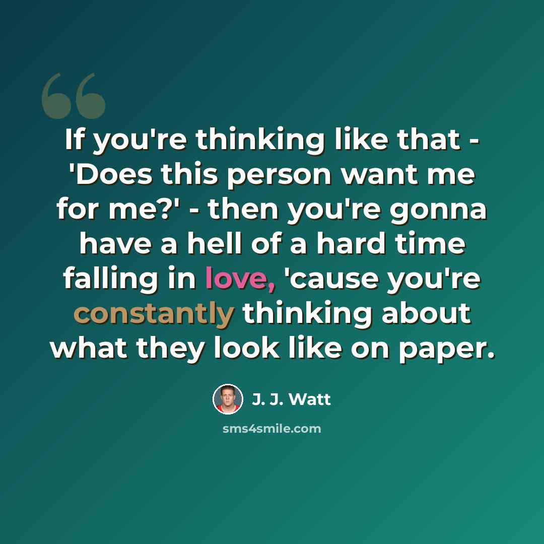 “If you're thinking like that - 'Does this person want me for me?' - then you're gonna have a hell of a hard time falling in love, 'cause you're constantly thinking about what they look like on paper.” quote by J. J. Watt