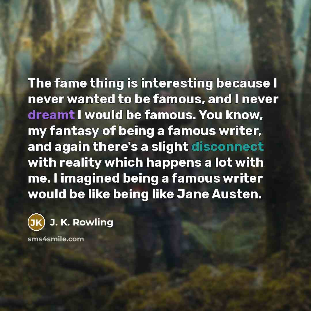 “The fame thing is interesting because I never wanted to be famous, and I never dreamt I would be famous. You know, my fantasy of being a famous writer, and again there's a slight disconnect with reality which happens a lot with me. I imagined being a famous writer would be like being like Jane…” quote by J. K. Rowling