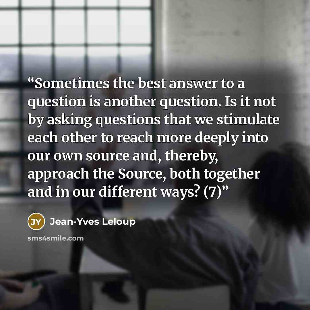 “Sometimes the best answer to a question is another question. Is it not by asking questions that we stimulate each other to reach more deeply into our own source and, thereby, approach the Source, both together and in our different ways? (7)” quote by Jean-Yves Leloup