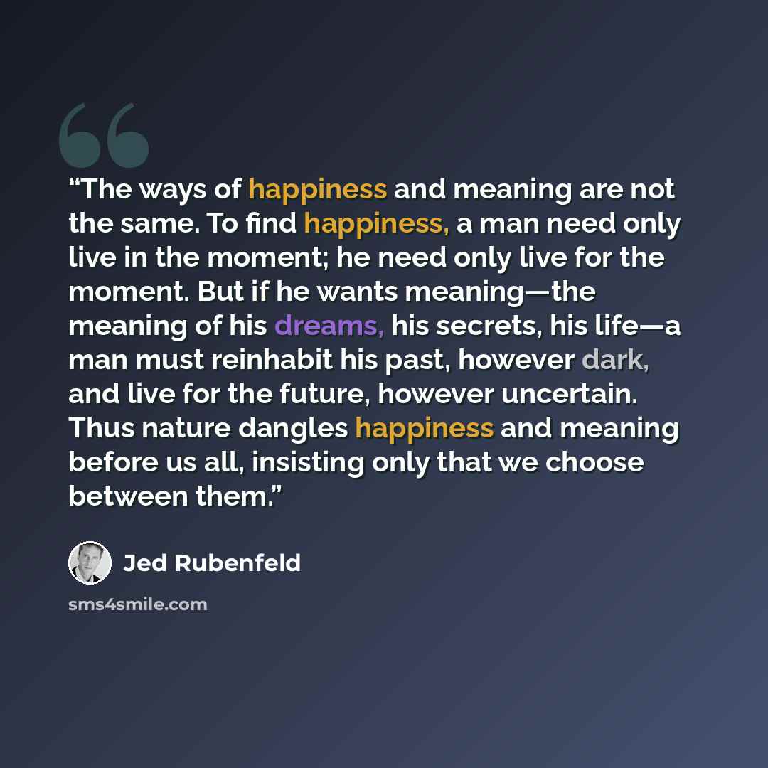“The ways of happiness and meaning are not the same. To find happiness, a man need only live in the moment; he need only live for the moment. But if he wants meaning—the meaning of his dreams, his secrets, his life—a man must reinhabit his past, however dark, and live for the future, however…” quote by Jed Rubenfeld