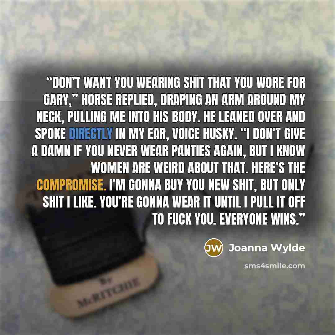 “Don’t want you wearing shit that you wore for Gary,” Horse replied, draping an arm around my neck, pulling me into his body. He leaned over and spoke directly in my ear, voice husky. “I don’t give a damn if you never wear panties again, but I know women are weird about that. Here’s the compromise…” quote by Joanna Wylde