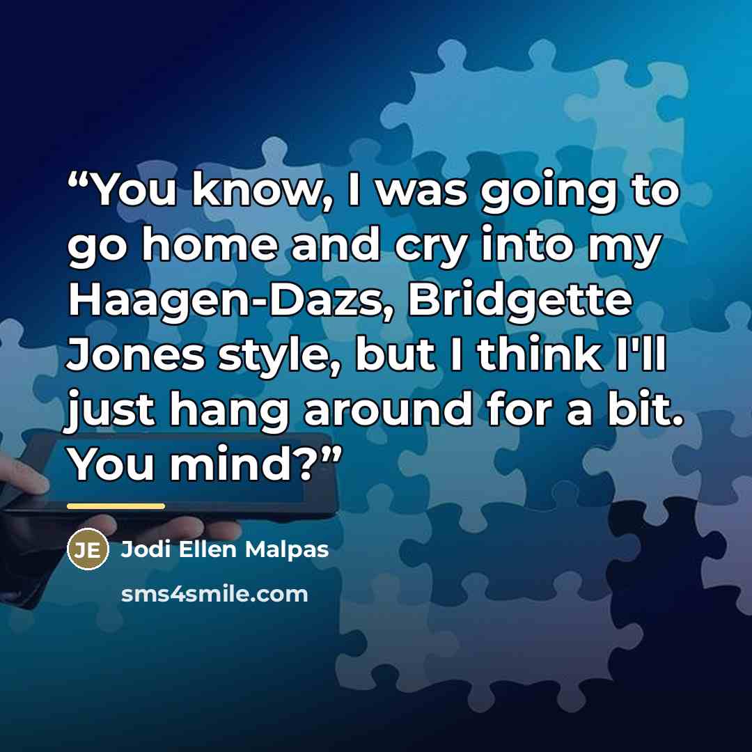 “You know, I was going to go home and cry into my Haagen-Dazs, Bridgette Jones style, but I think I'll just hang around for a bit. You mind?” quote by Jodi Ellen Malpas