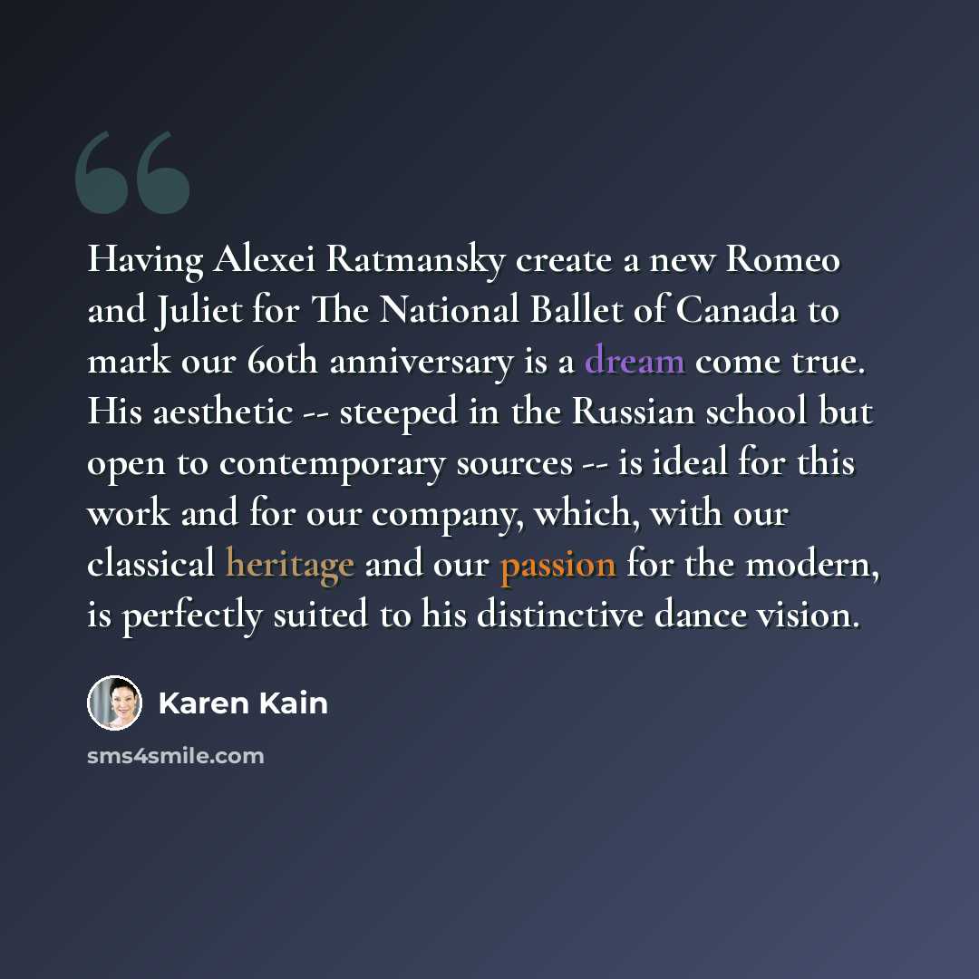 “Having Alexei Ratmansky create a new Romeo and Juliet for The National Ballet of Canada to mark our 60th anniversary is a dream come true. His aesthetic -- steeped in the Russian school but open to contemporary sources -- is ideal for this work and for our company, which, with our classical…” quote by Karen Kain