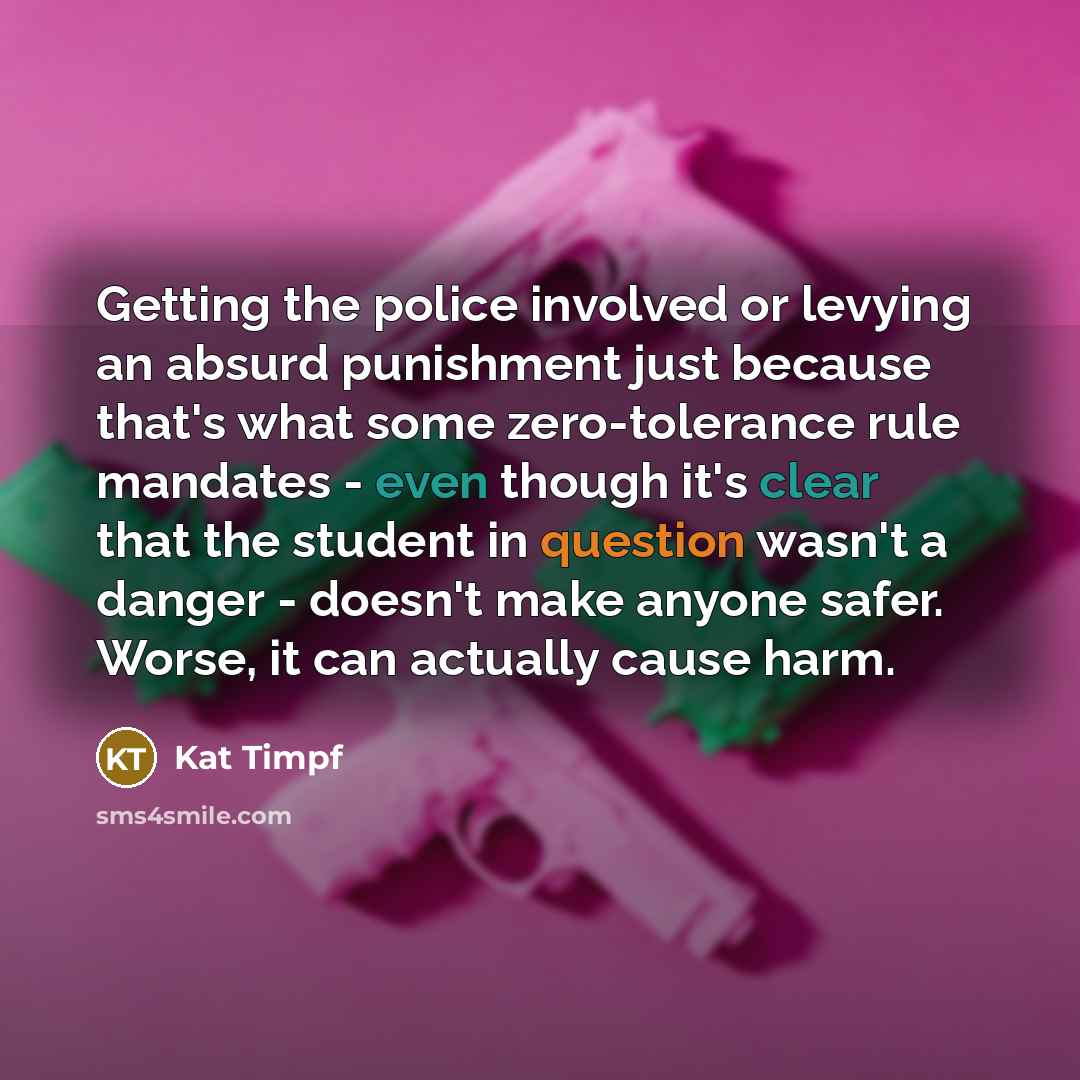 “Getting the police involved or levying an absurd punishment just because that's what some zero-tolerance rule mandates - even though it's clear that the student in question wasn't a danger - doesn't make anyone safer. Worse, it can actually cause harm.” quote by Kat Timpf