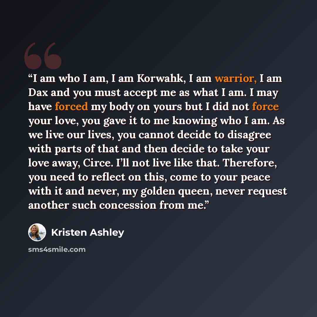 “I am who I am, I am Korwahk, I am warrior, I am Dax and you must accept me as what I am. I may have forced my body on yours but I did not force your love, you gave it to me knowing who I am. As we live our lives, you cannot decide to disagree with parts of that and then decide to take your love…” quote by Kristen Ashley