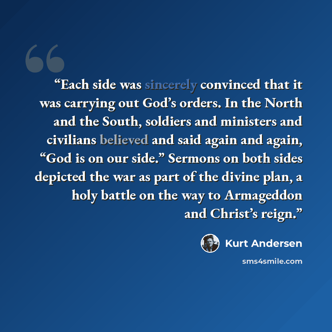 “Each side was sincerely convinced that it was carrying out God’s orders. In the North and the South, soldiers and ministers and civilians believed and said again and again, “God is on our side.” Sermons on both sides depicted the war as part of the divine plan, a holy battle on the way to…” quote by Kurt Andersen