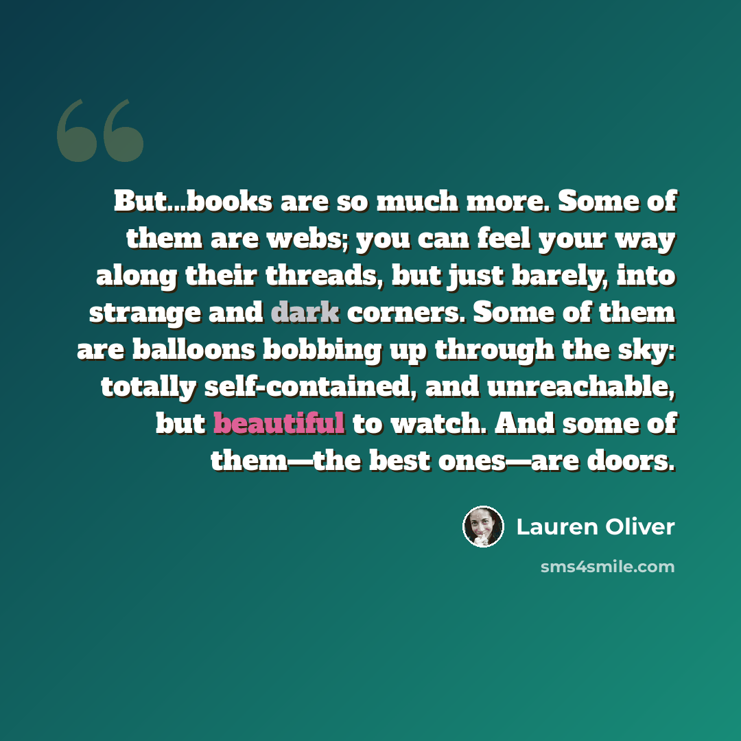 “But...books are so much more. Some of them are webs; you can feel your way along their threads, but just barely, into strange and dark corners. Some of them are balloons bobbing up through the sky: totally self-contained, and unreachable, but beautiful to watch. And some of them―the best ones―are…” quote by Lauren Oliver