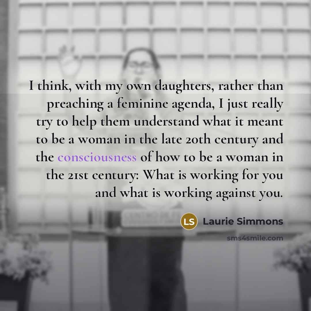 “I think, with my own daughters, rather than preaching a feminine agenda, I just really try to help them understand what it meant to be a woman in the late 20th century and the consciousness of how to be a woman in the 21st century: What is working for you and what is working against you.” quote by Laurie Simmons