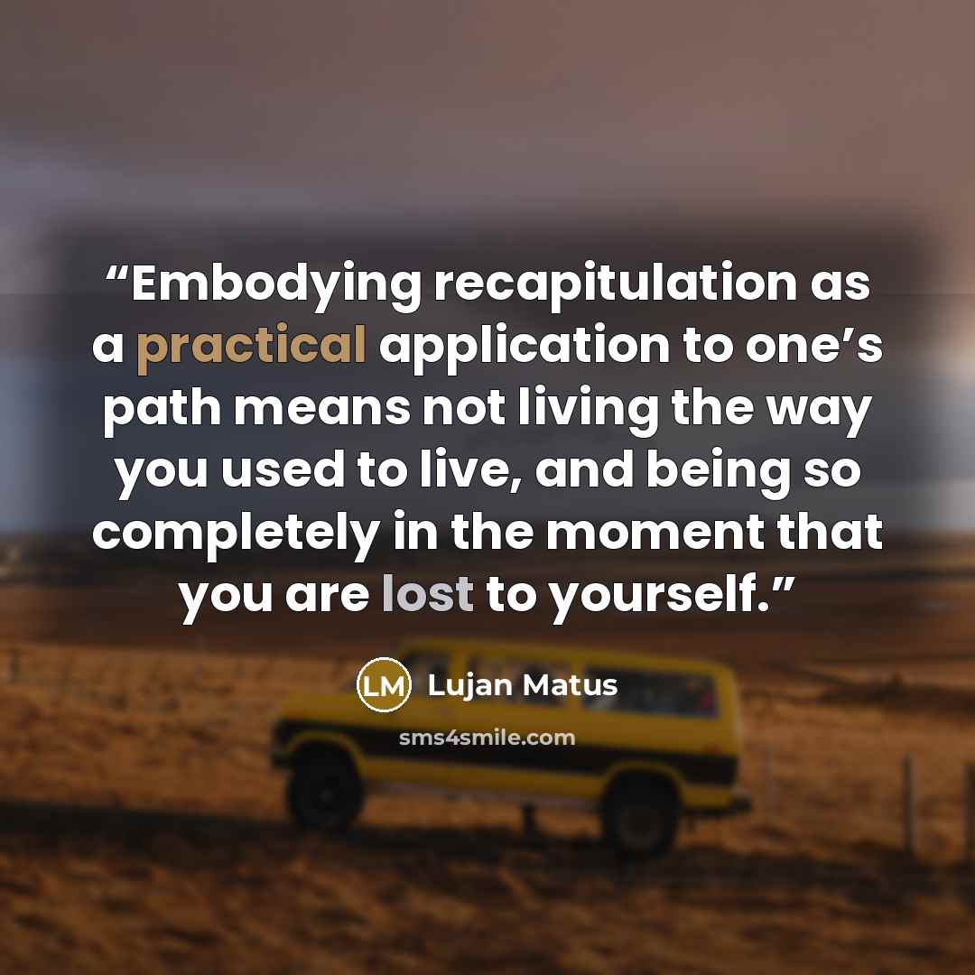 “Embodying recapitulation as a practical application to one’s path means not living the way you used to live, and being so completely in the moment that you are lost to yourself.” quote by Lujan Matus