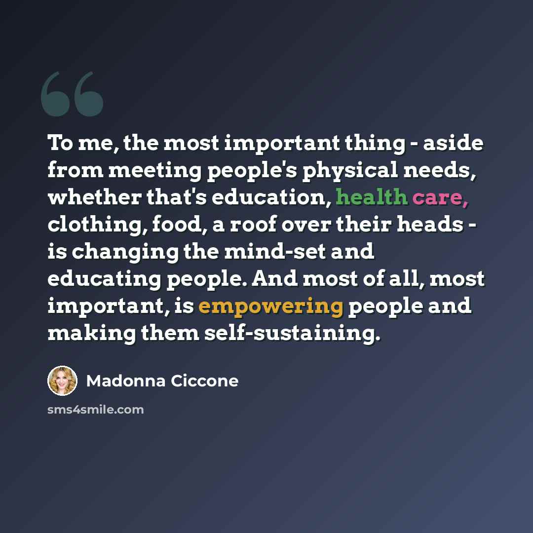 “To me, the most important thing - aside from meeting people's physical needs, whether that's education, health care, clothing, food, a roof over their heads - is changing the mind-set and educating people. And most of all, most important, is empowering people and making them self-sustaining.” quote by Madonna Ciccone