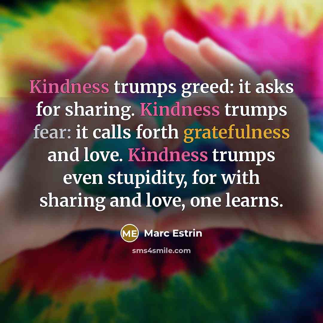 “Kindness trumps greed: it asks for sharing. Kindness trumps fear: it calls forth gratefulness and love. Kindness trumps even stupidity, for with sharing and love, one learns.” quote by Marc Estrin