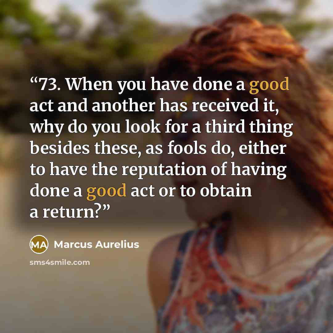 “73. When you have done a good act and another has received it, why do you look for a third thing besides these, as fools do, either to have the reputation of having done a good act or to obtain a return?” quote by Marcus Aurelius