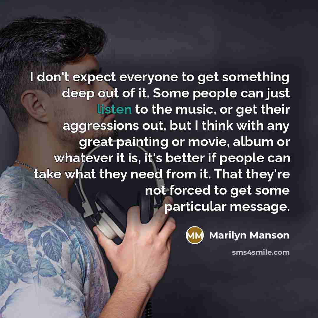 “I don't expect everyone to get something deep out of it. Some people can just listen to the music, or get their aggressions out, but I think with any great painting or movie, album or whatever it is, it's better if people can take what they need from it. That they're not forced to get some…” quote by Marilyn Manson