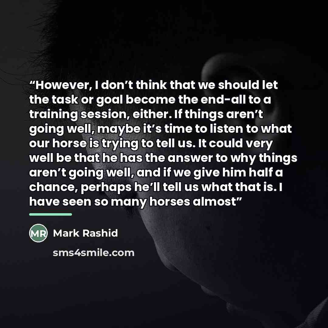 “However, I don’t think that we should let the task or goal become the end-all to a training session, either. If things aren’t going well, maybe it’s time to listen to what our horse is trying to tell us. It could very well be that he has the answer to why things aren’t going well, and if we give…” quote by Mark Rashid