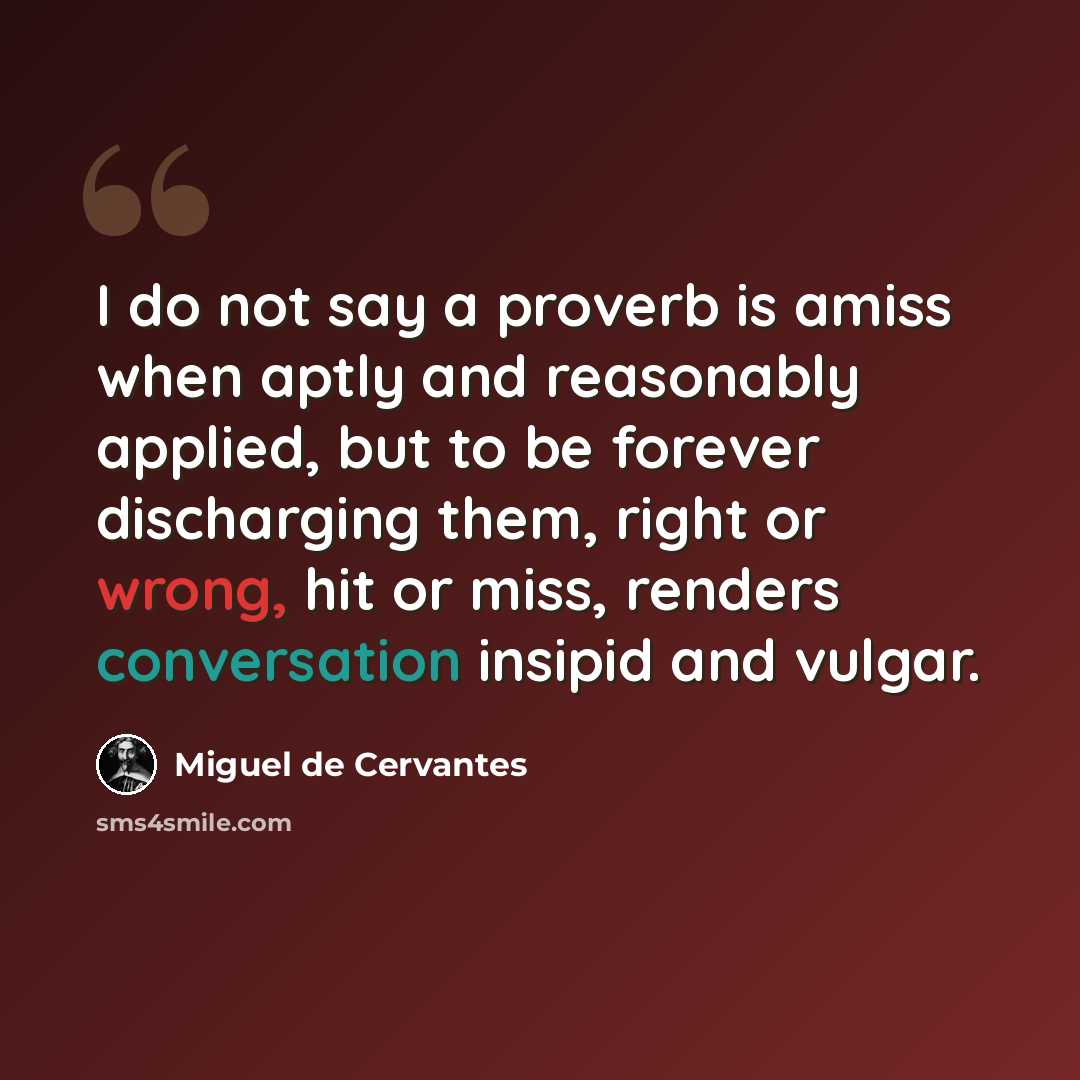 “I do not say a proverb is amiss when aptly and reasonably applied, but to be forever discharging them, right or wrong, hit or miss, renders conversation insipid and vulgar.” quote by Miguel de Cervantes